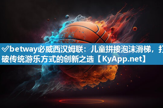 ?betway必威西漢姆聯：兒童拼接泡沫滑梯，打破傳統游樂方式的創新之選